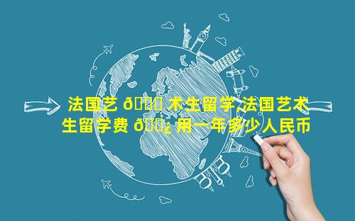 法国艺 🐘 术生留学,法国艺术生留学费 🌿 用一年多少人民币